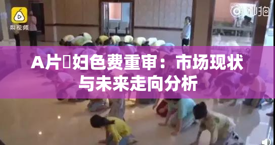 A片婬妇色费重审：市场现状与未来走向分析