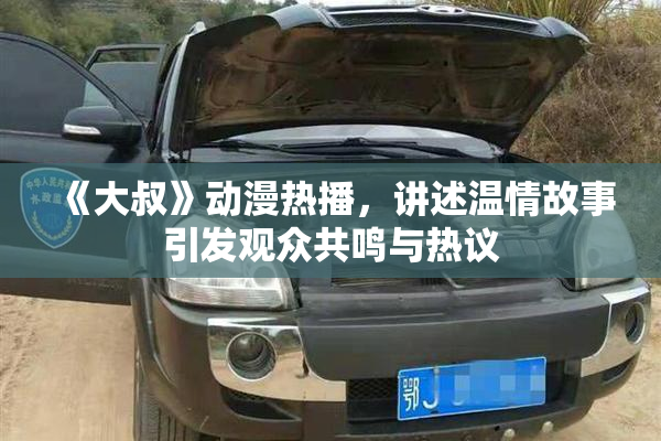 《大叔》动漫热播，讲述温情故事引发观众共鸣与热议