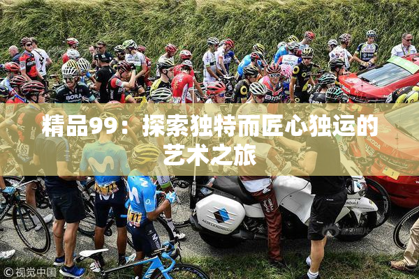 精品99：探索独特而匠心独运的艺术之旅