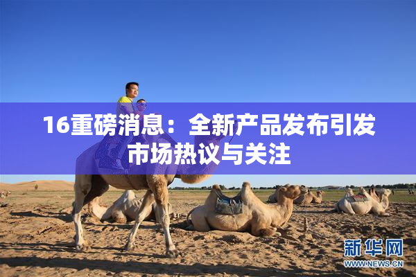 16重磅消息：全新产品发布引发市场热议与关注