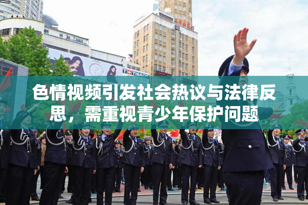 色情视频引发社会热议与法律反思，需重视青少年保护问题