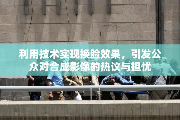 利用技术实现换脸效果，引发公众对合成影像的热议与担忧