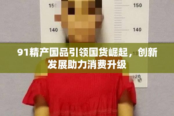 91精产国品引领国货崛起，创新发展助力消费升级