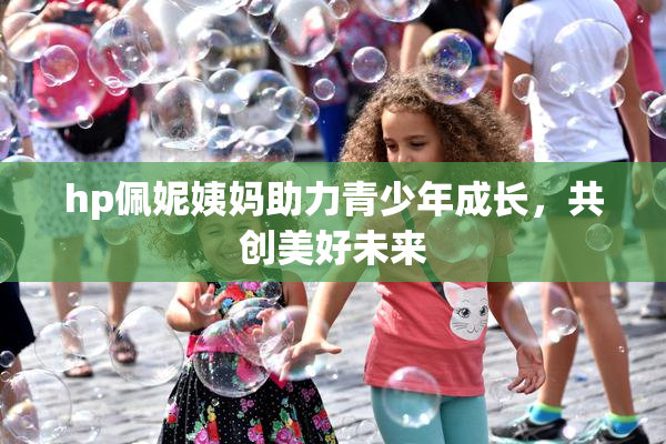 hp佩妮姨妈助力青少年成长，共创美好未来