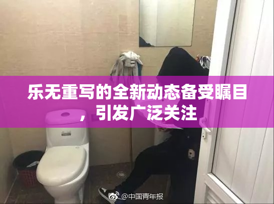 乐无重写的全新动态备受瞩目，引发广泛关注