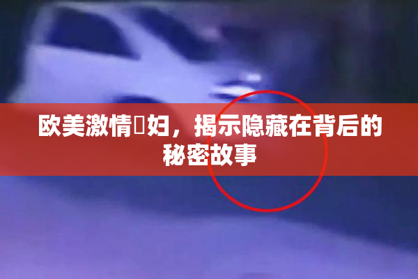 欧美激情婬妇，揭示隐藏在背后的秘密故事