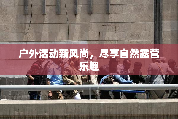 户外活动新风尚，尽享自然露营乐趣