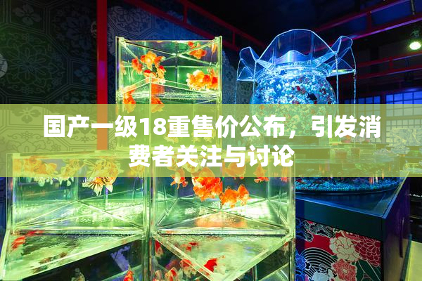 国产一级18重售价公布，引发消费者关注与讨论
