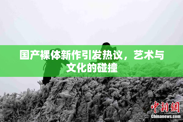 国产裸体新作引发热议，艺术与文化的碰撞