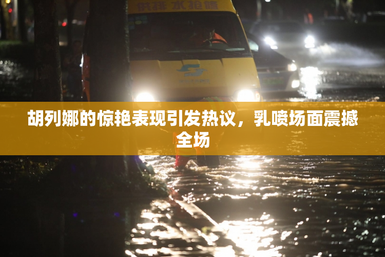 胡列娜的惊艳表现引发热议，乳喷场面震撼全场