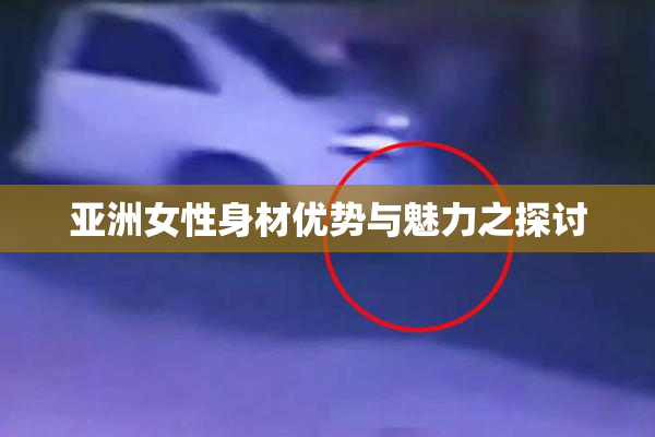 亚洲女性身材优势与魅力之探讨