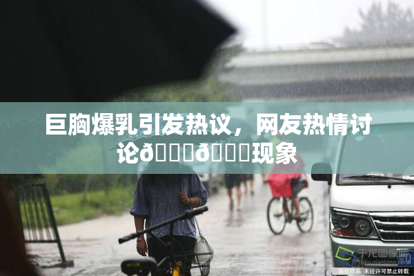 巨胸爆乳引发热议，网友热情讨论🔞🔞现象