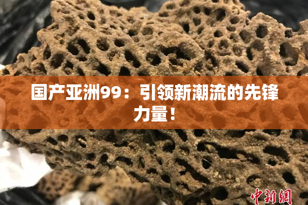 国产亚洲99：引领新潮流的先锋力量！