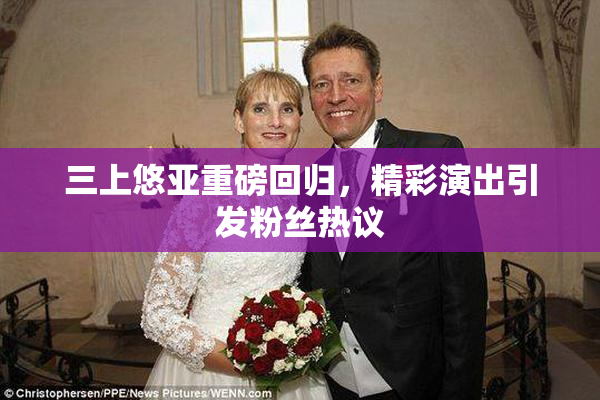 三上悠亚重磅回归，精彩演出引发粉丝热议