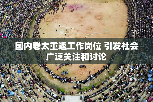国内老太重返工作岗位 引发社会广泛关注和讨论