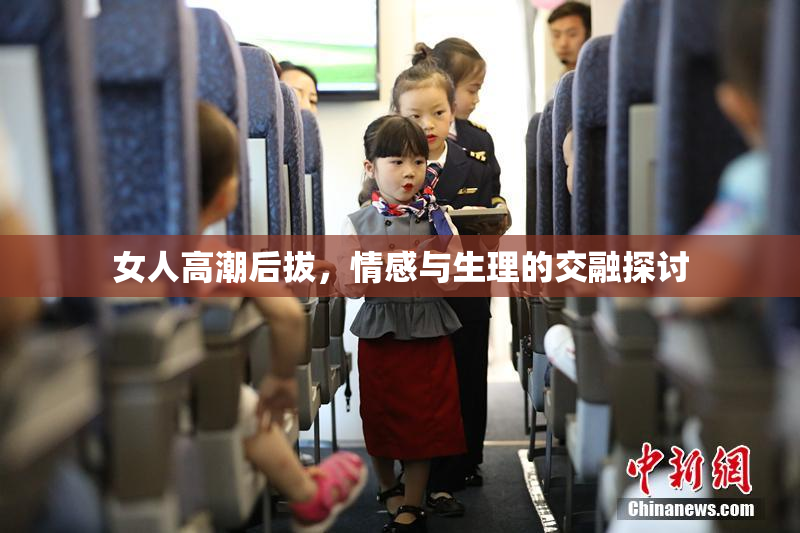 女人高潮后拔，情感与生理的交融探讨