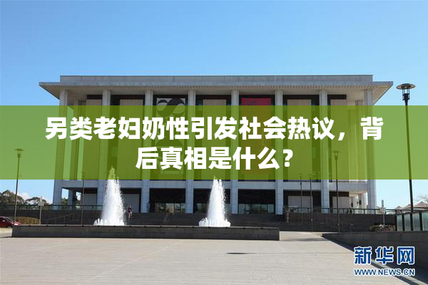 另类老妇奶性引发社会热议，背后真相是什么？