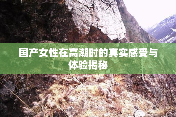 国产女性在高潮时的真实感受与体验揭秘