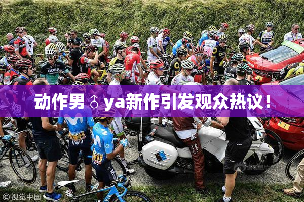 动作男♂ya新作引发观众热议！