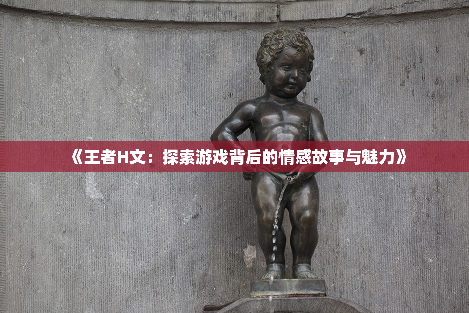 《王者H文：探索游戏背后的情感故事与魅力》