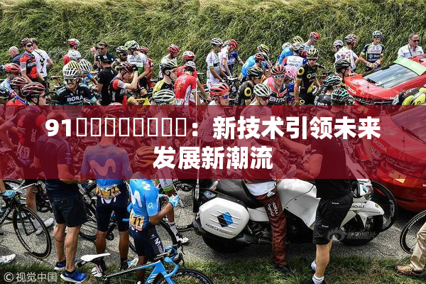 91❌‌❌‌❌‌❌‌：新技术引领未来发展新潮流