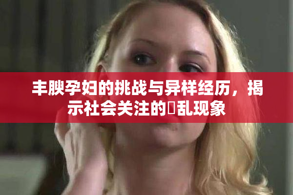 丰腴孕妇的挑战与异样经历，揭示社会关注的婬乱现象