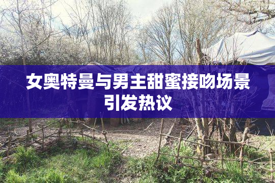 女奥特曼与男主甜蜜接吻场景引发热议