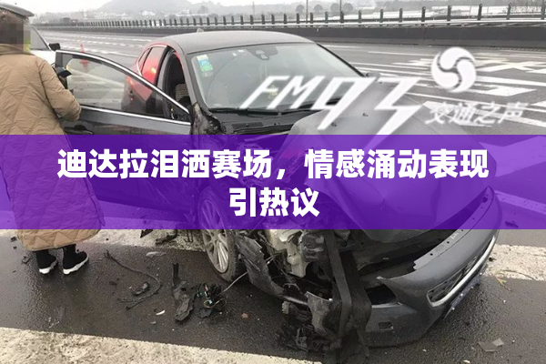 迪达拉泪洒赛场，情感涌动表现引热议