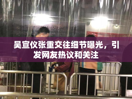 吴宣仪张重交往细节曝光，引发网友热议和关注