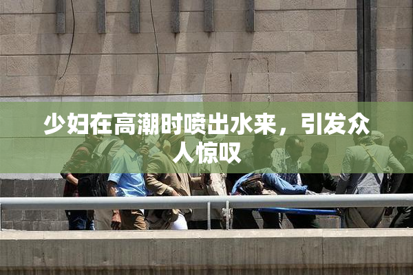 少妇在高潮时喷出水来，引发众人惊叹