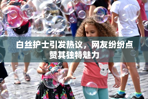 白丝护士引发热议，网友纷纷点赞其独特魅力