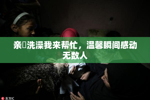 亲妺洗澡我来帮忙，温馨瞬间感动无数人