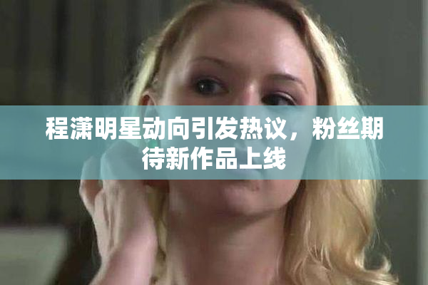 程潇明星动向引发热议，粉丝期待新作品上线