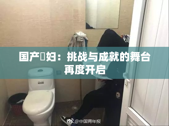 国产婬妇：挑战与成就的舞台再度开启
