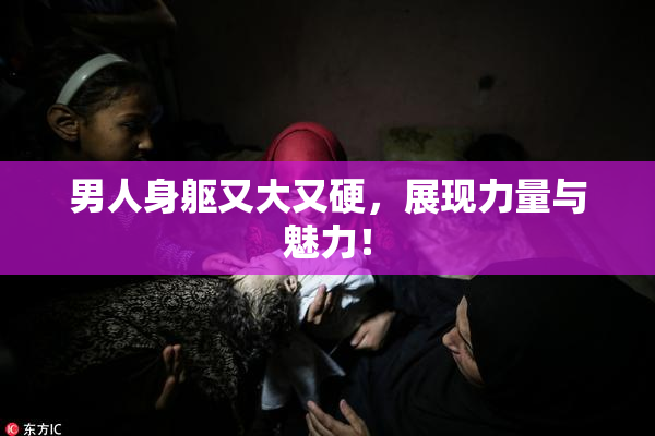男人身躯又大又硬，展现力量与魅力！