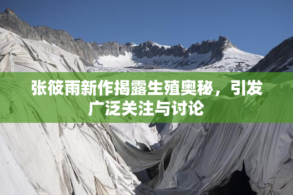 张筱雨新作揭露生殖奥秘，引发广泛关注与讨论