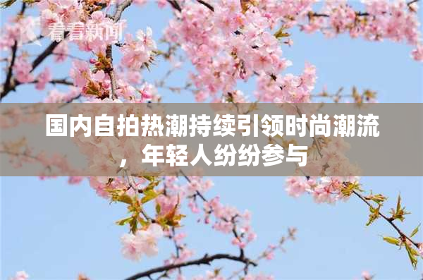 国内自拍热潮持续引领时尚潮流，年轻人纷纷参与