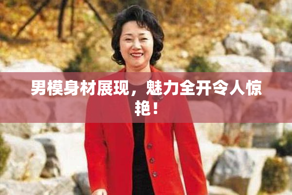 男模身材展现，魅力全开令人惊艳！
