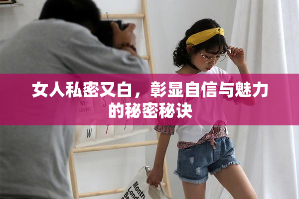 女人私密又白，彰显自信与魅力的秘密秘诀