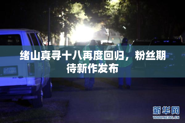 绪山真寻十八再度回归，粉丝期待新作发布