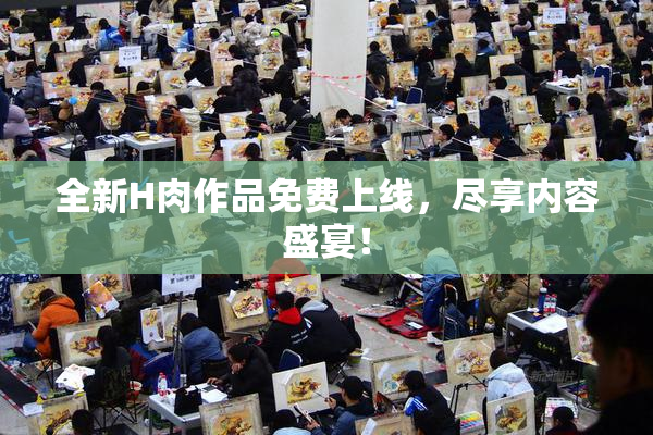 全新H肉作品免费上线，尽享内容盛宴！