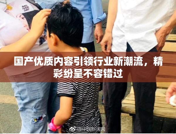 国产优质内容引领行业新潮流，精彩纷呈不容错过