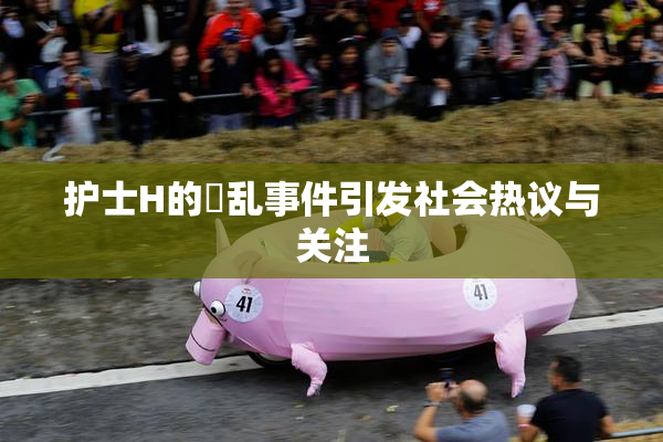 护士H的婬乱事件引发社会热议与关注
