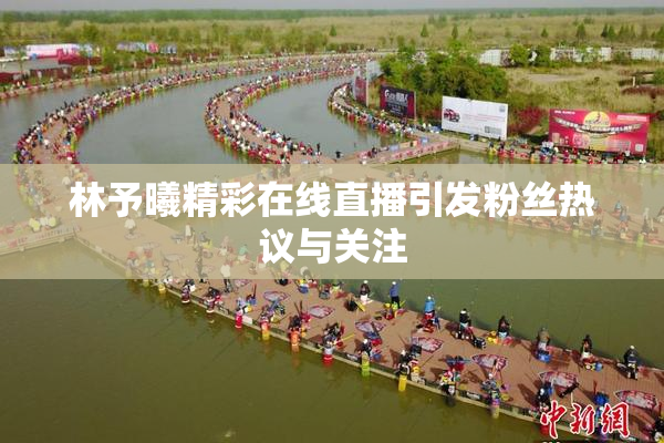 林予曦精彩在线直播引发粉丝热议与关注