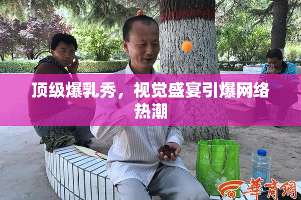 顶级爆乳秀，视觉盛宴引爆网络热潮