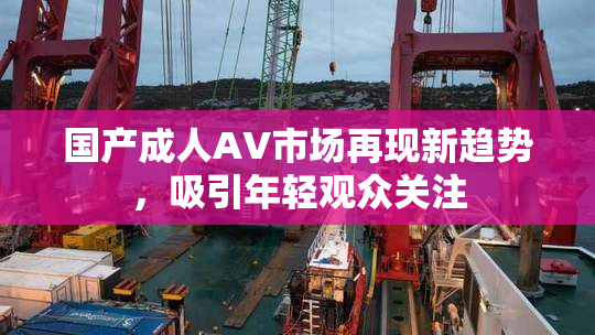 国产成人AV市场再现新趋势，吸引年轻观众关注
