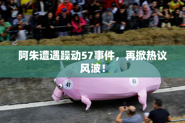 阿朱遭遇躁动57事件，再掀热议风波！
