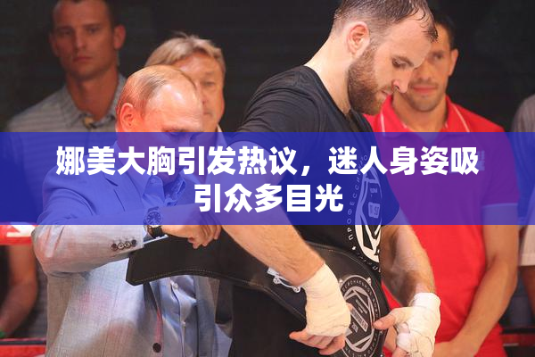 娜美大胸引发热议，迷人身姿吸引众多目光