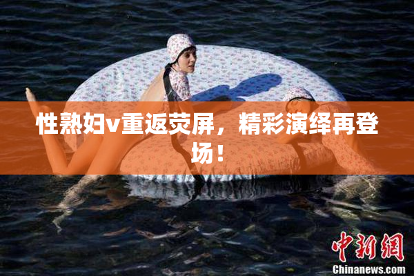 性熟妇v重返荧屏，精彩演绎再登场！