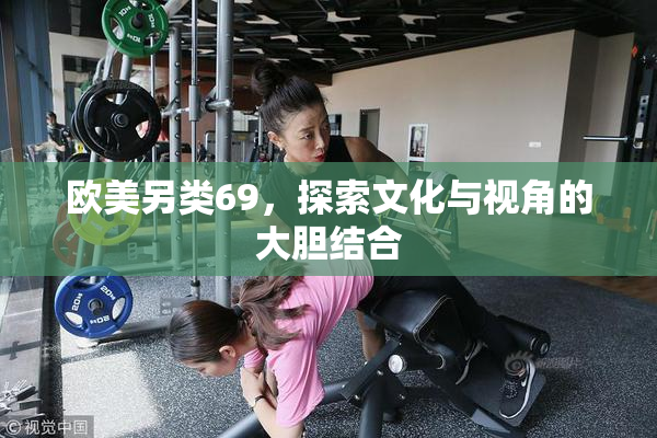 欧美另类69，探索文化与视角的大胆结合